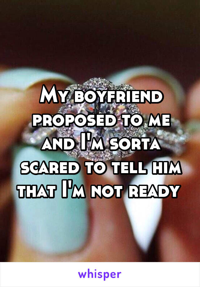 My boyfriend proposed to me and I'm sorta scared to tell him that I'm not ready 
