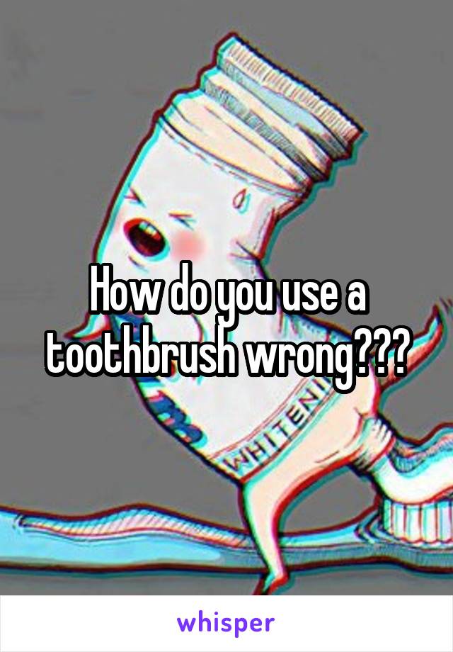 How do you use a toothbrush wrong???