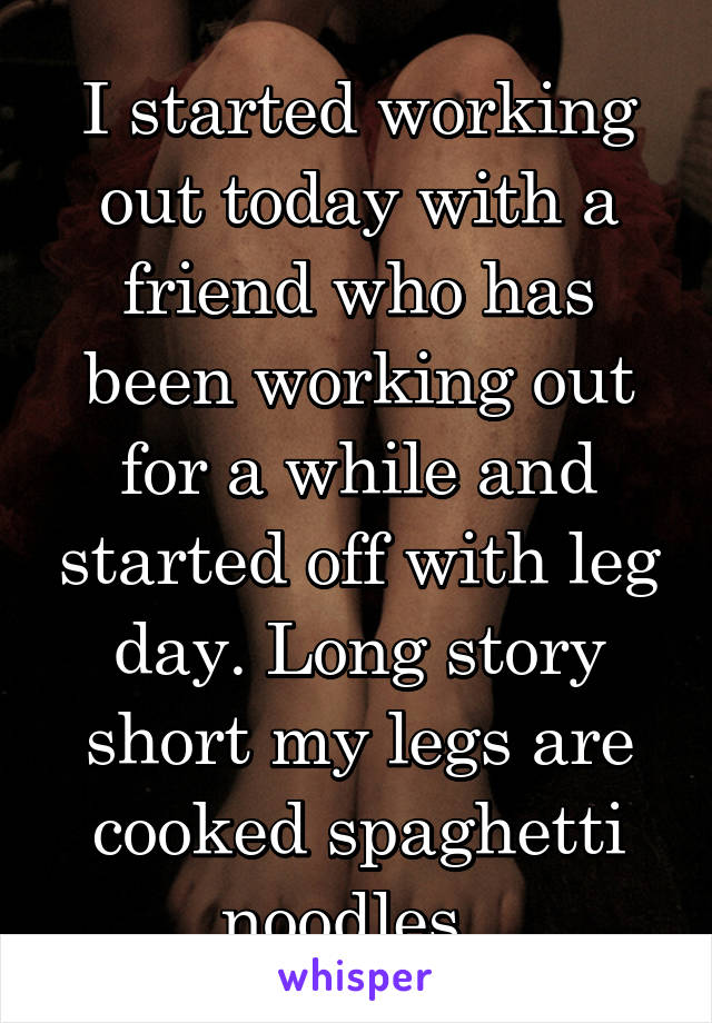 I started working out today with a friend who has been working out for a while and started off with leg day. Long story short my legs are cooked spaghetti noodles. 