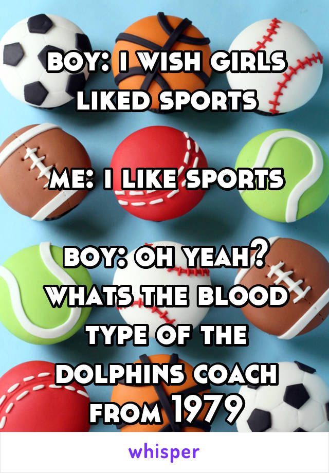 boy: i wish girls liked sports

me: i like sports

boy: oh yeah? whats the blood type of the dolphins coach from 1979