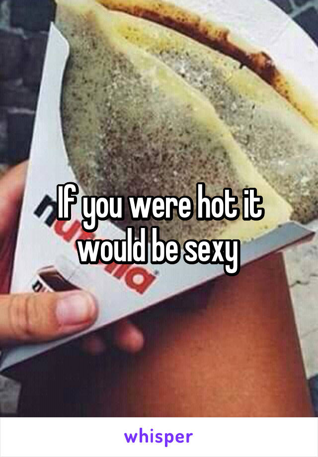 If you were hot it would be sexy 
