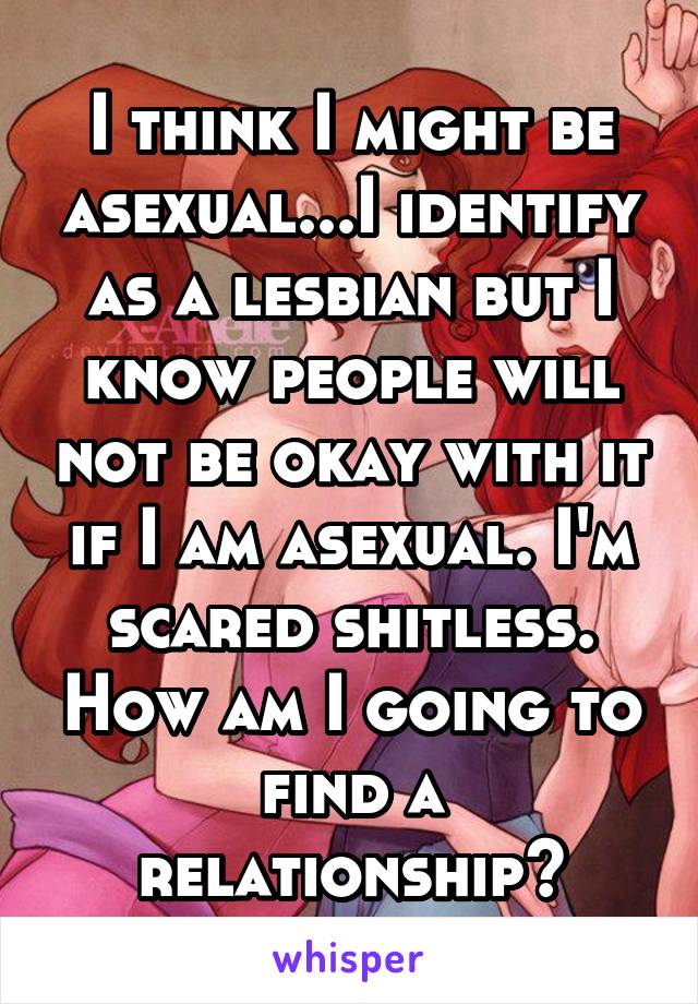 I think I might be asexual...I identify as a lesbian but I know people will not be okay with it if I am asexual. I'm scared shitless. How am I going to find a relationship?