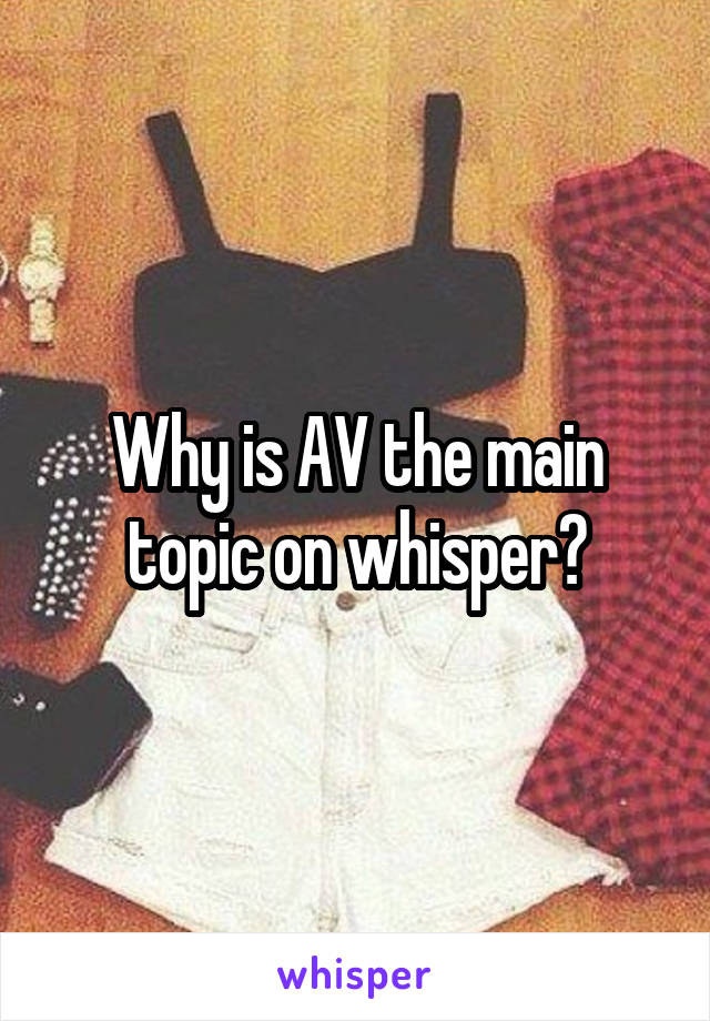 Why is AV the main topic on whisper?