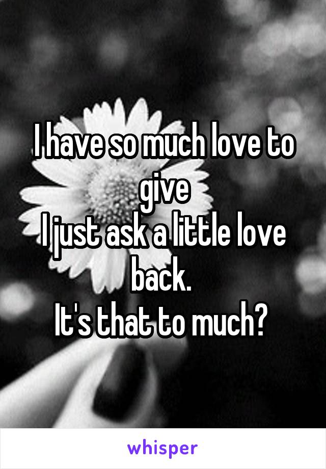 I have so much love to give
I just ask a little love back. 
It's that to much? 