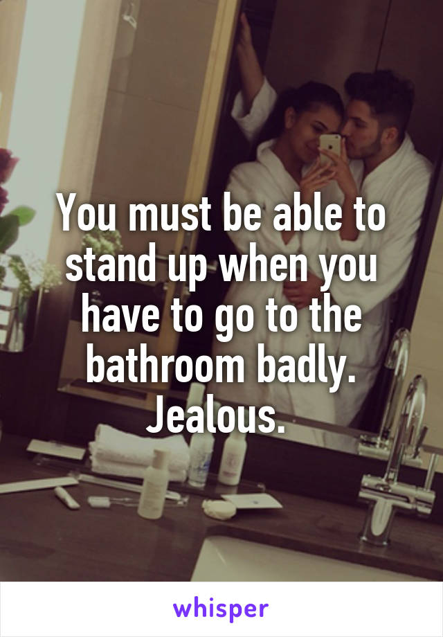 You must be able to stand up when you have to go to the bathroom badly. Jealous. 