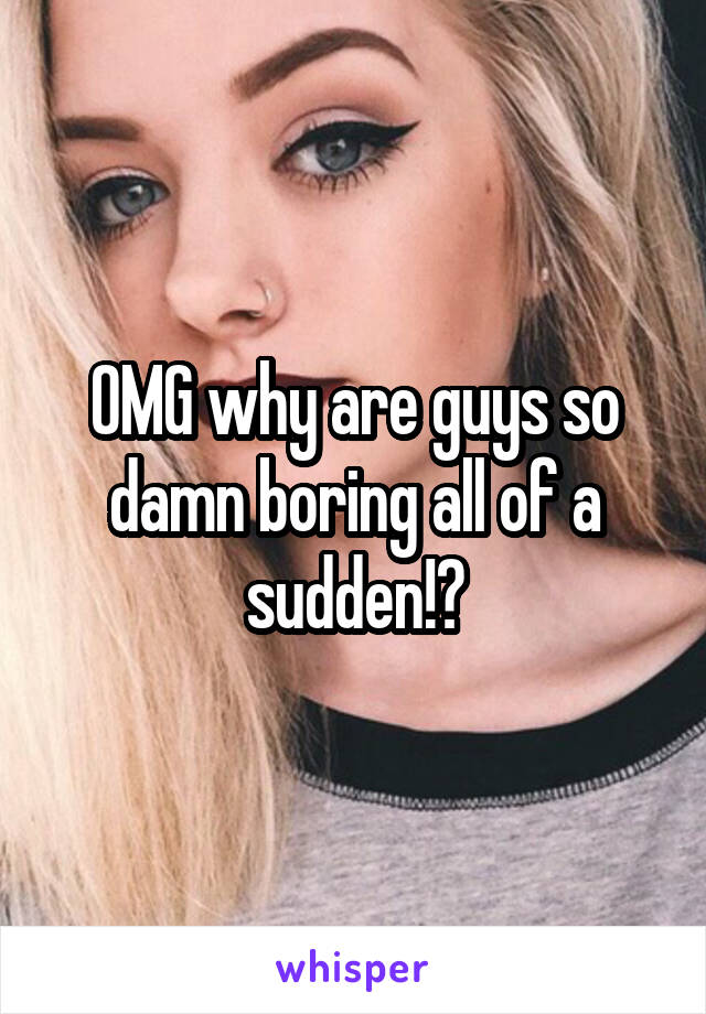 OMG why are guys so damn boring all of a sudden!?