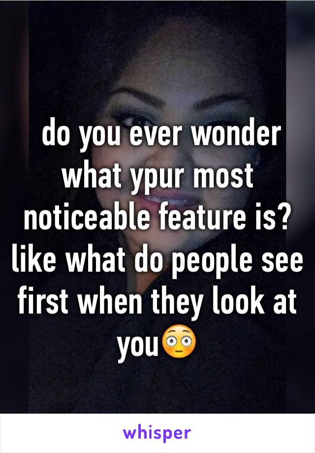  do you ever wonder what ypur most noticeable feature is? 
like what do people see first when they look at you😳