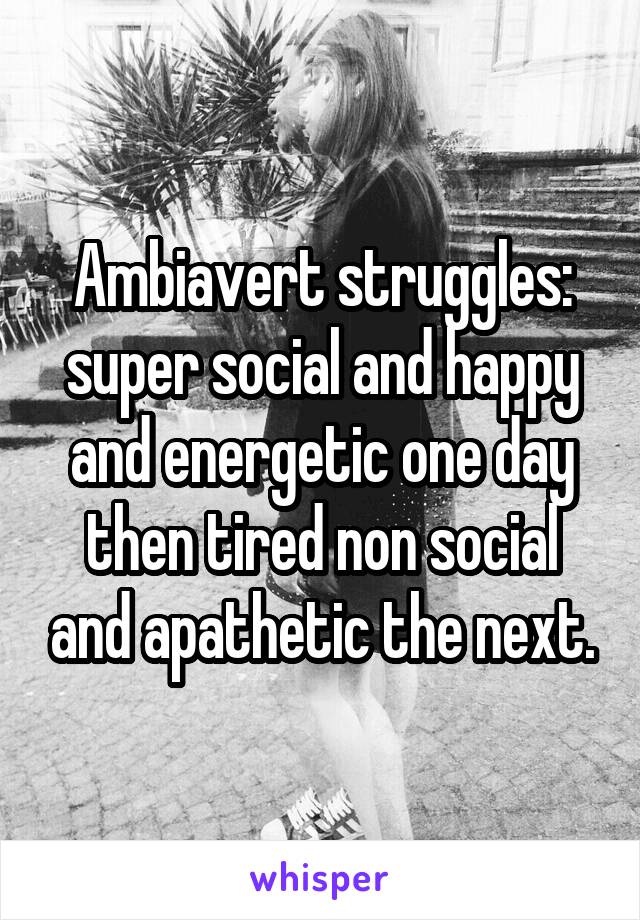 Ambiavert struggles: super social and happy and energetic one day then tired non social and apathetic the next.