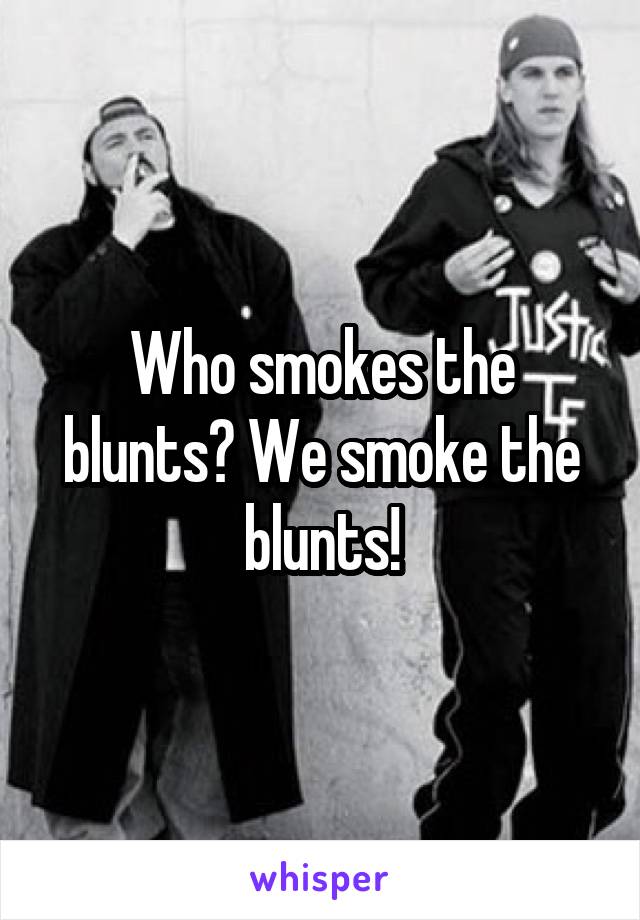 Who smokes the blunts? We smoke the blunts!