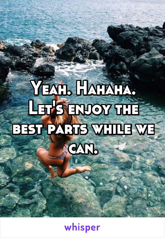 Yeah. Hahaha.
Let's enjoy the best parts while we can.