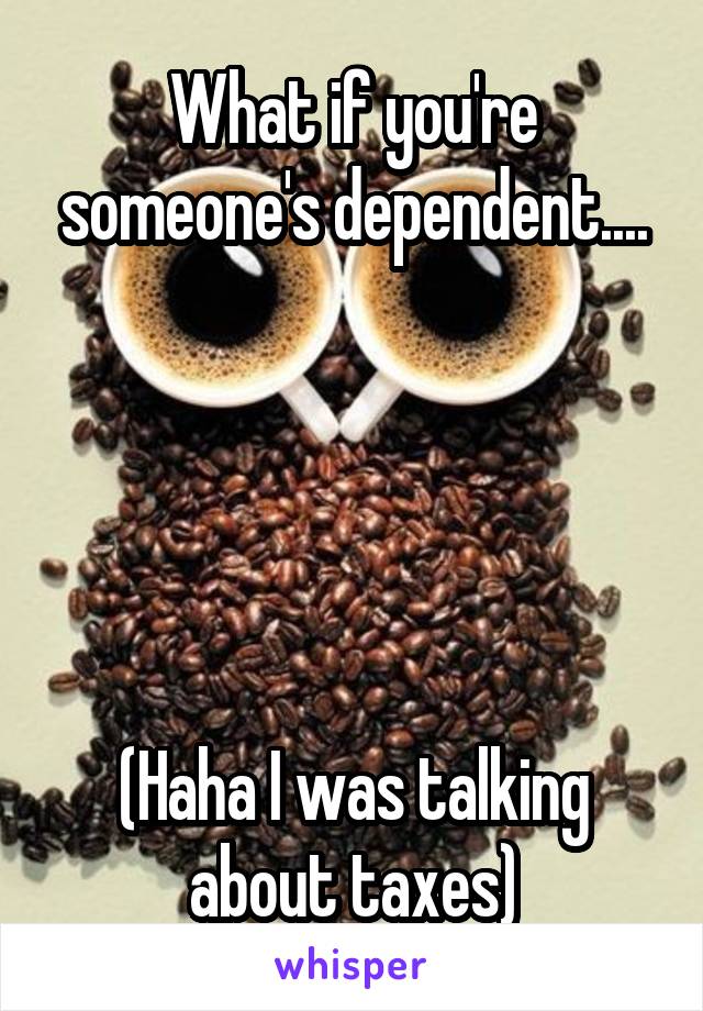What if you're someone's dependent....





(Haha I was talking about taxes)