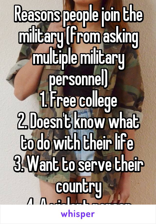 Reasons people join the military (from asking multiple military personnel)
1. Free college
2. Doesn't know what to do with their life 
3. Want to serve their country
4. A violent person