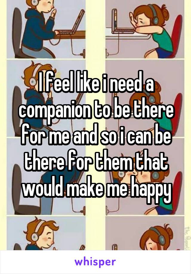 I feel like i need a companion to be there for me and so i can be there for them that would make me happy