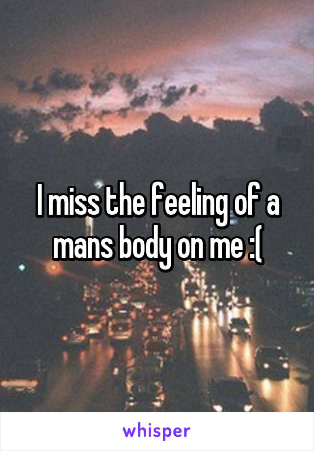 I miss the feeling of a mans body on me :(