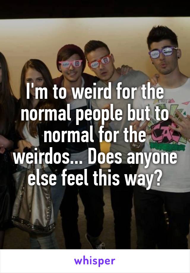 I'm to weird for the normal people but to normal for the weirdos... Does anyone else feel this way?