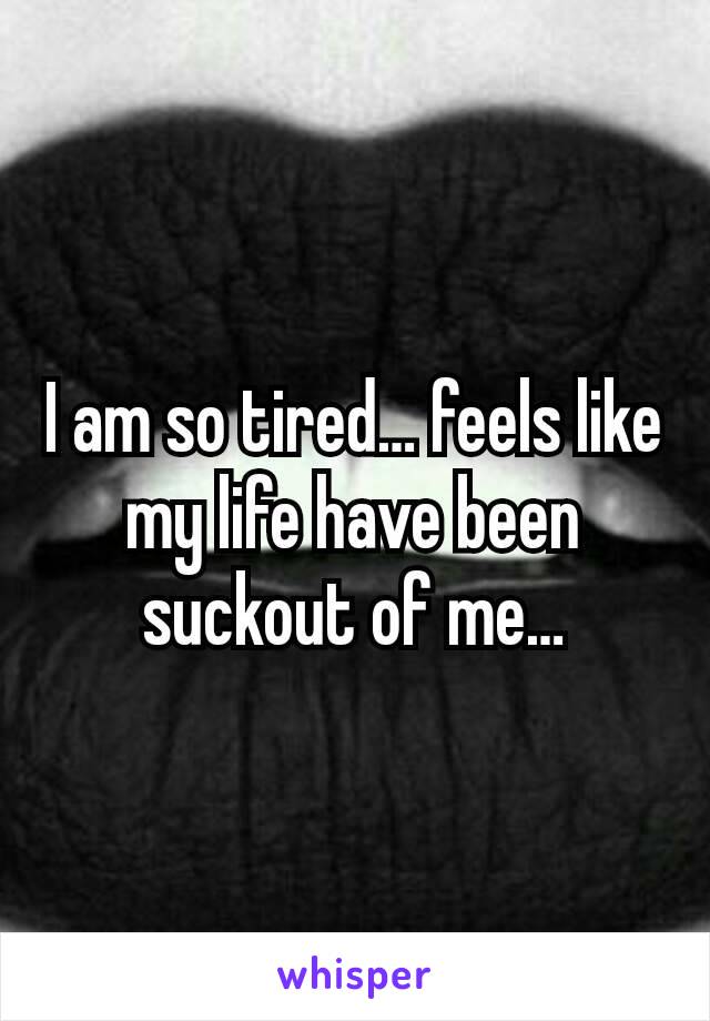 I am so tired… feels like my life have been suckout of me…