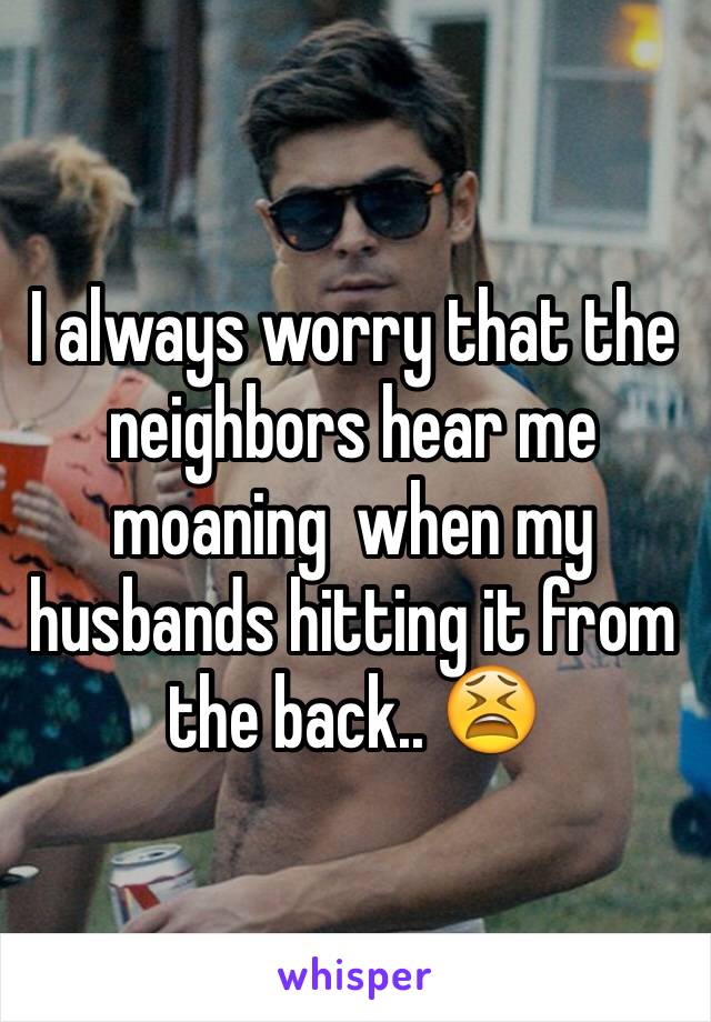 I always worry that the neighbors hear me moaning  when my husbands hitting it from the back.. 😫