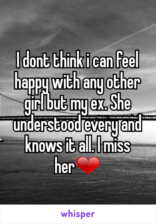 I dont think i can feel happy with any other girl but my ex. She understood every and knows it all. I miss her❤