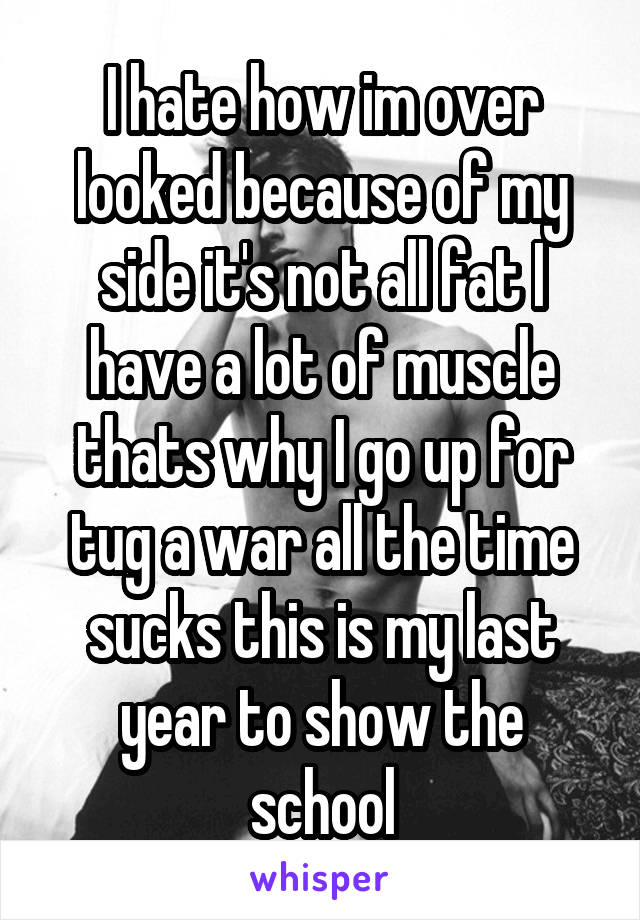 I hate how im over looked because of my side it's not all fat I have a lot of muscle thats why I go up for tug a war all the time sucks this is my last year to show the school