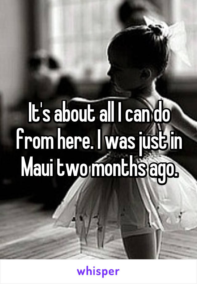 It's about all I can do from here. I was just in Maui two months ago.