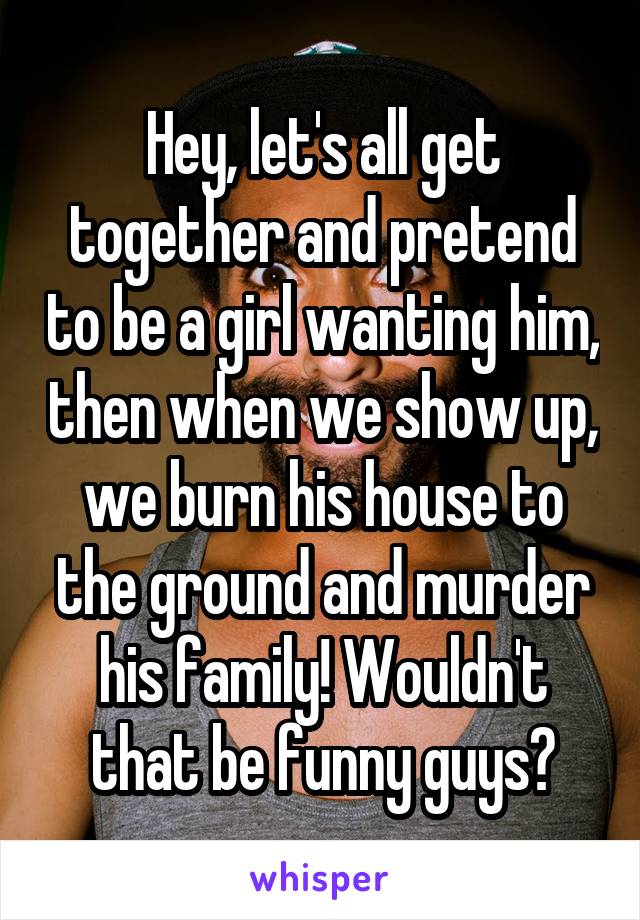 Hey, let's all get together and pretend to be a girl wanting him, then when we show up, we burn his house to the ground and murder his family! Wouldn't that be funny guys?
