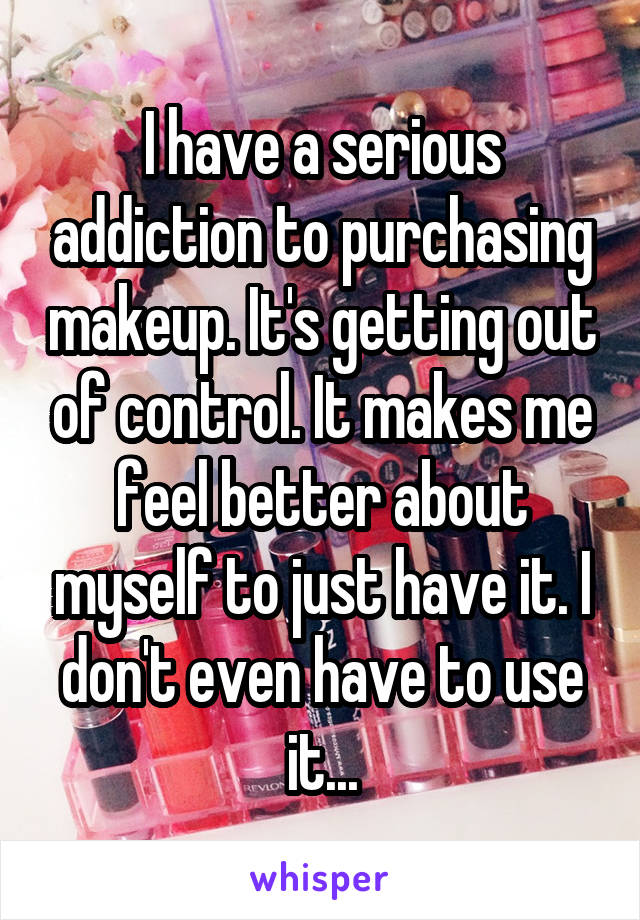 I have a serious addiction to purchasing makeup. It's getting out of control. It makes me feel better about myself to just have it. I don't even have to use it...
