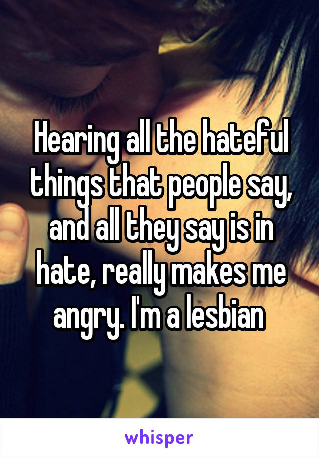 Hearing all the hateful things that people say, and all they say is in hate, really makes me angry. I'm a lesbian 