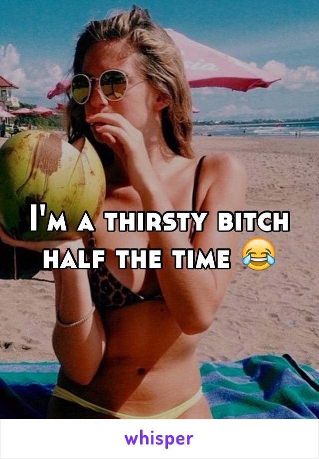 I'm a thirsty bitch half the time 😂