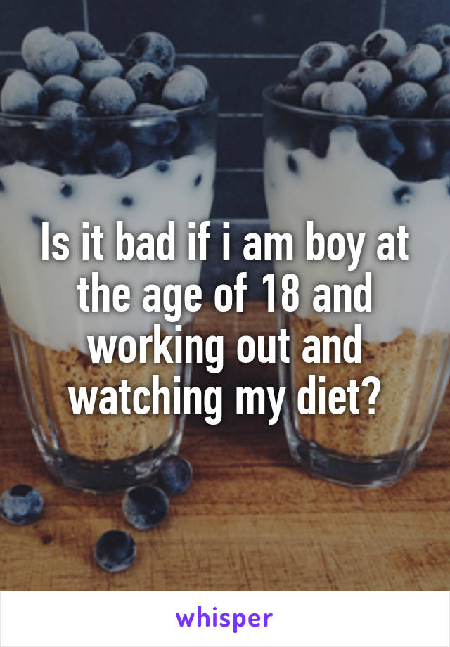 Is it bad if i am boy at the age of 18 and working out and watching my diet?