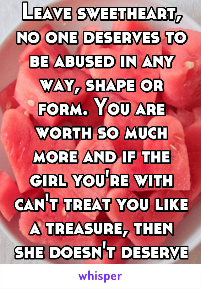Leave sweetheart, no one deserves to be abused in any way, shape or form. You are worth so much more and if the girl you're with can't treat you like a treasure, then she doesn't deserve to keep you.