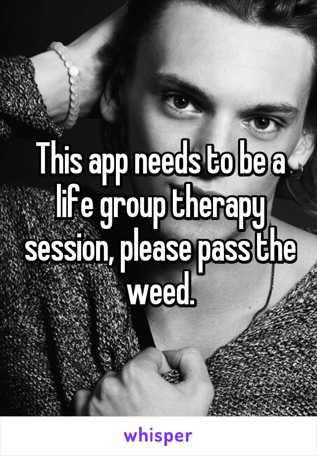 This app needs to be a life group therapy session, please pass the weed.