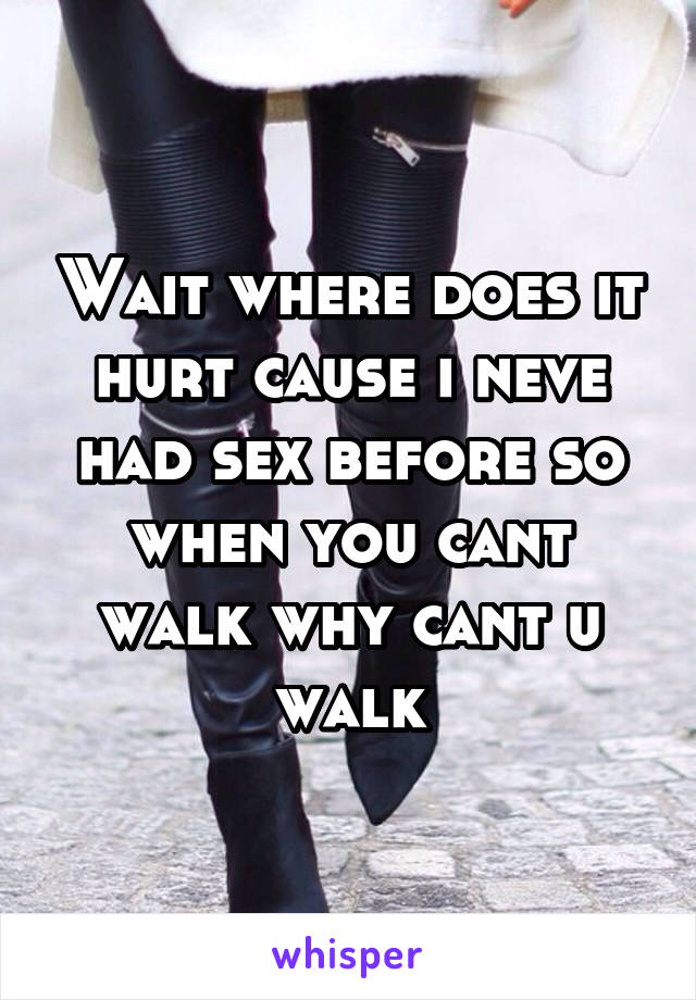 Wait where does it hurt cause i neve had sex before so when you cant walk why cant u walk