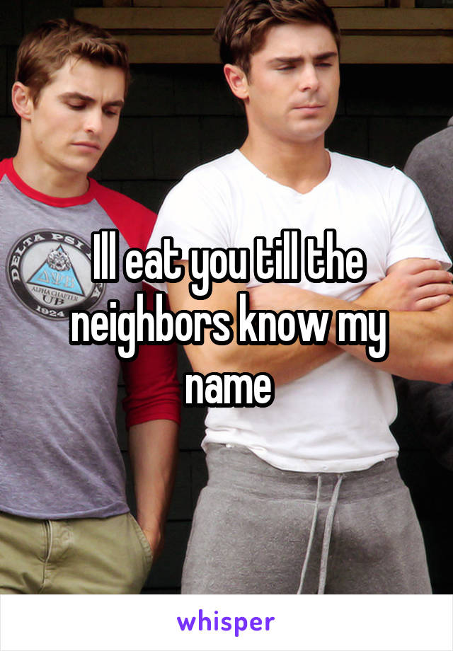 Ill eat you till the neighbors know my name