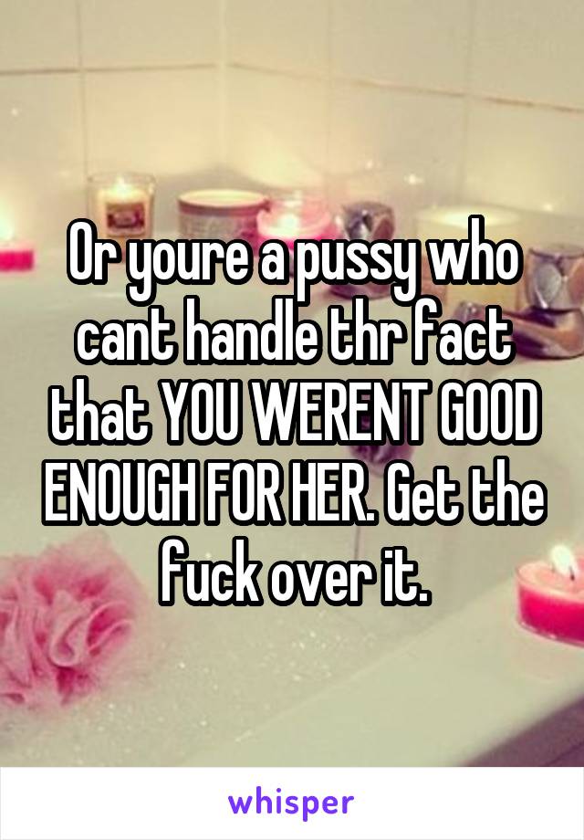 Or youre a pussy who cant handle thr fact that YOU WERENT GOOD ENOUGH FOR HER. Get the fuck over it.