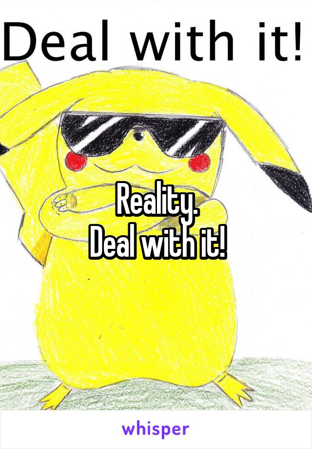 Reality.
Deal with it!