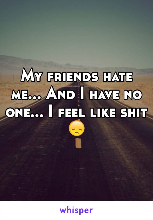 My friends hate me... And I have no one... I feel like shit 😞