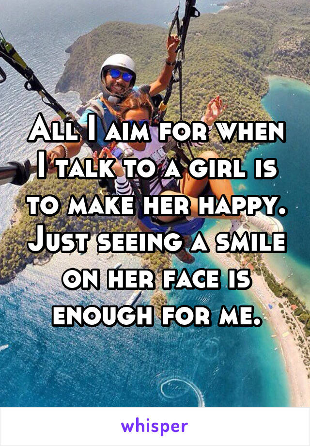 All I aim for when I talk to a girl is to make her happy. Just seeing a smile on her face is enough for me.