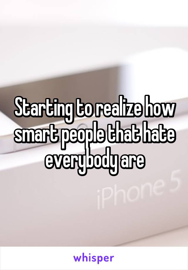 Starting to realize how smart people that hate everybody are