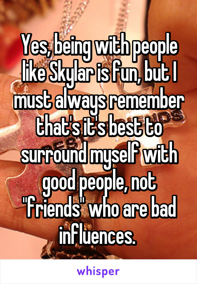 Yes, being with people like Skylar is fun, but I must always remember that's it's best to surround myself with good people, not "friends" who are bad influences. 