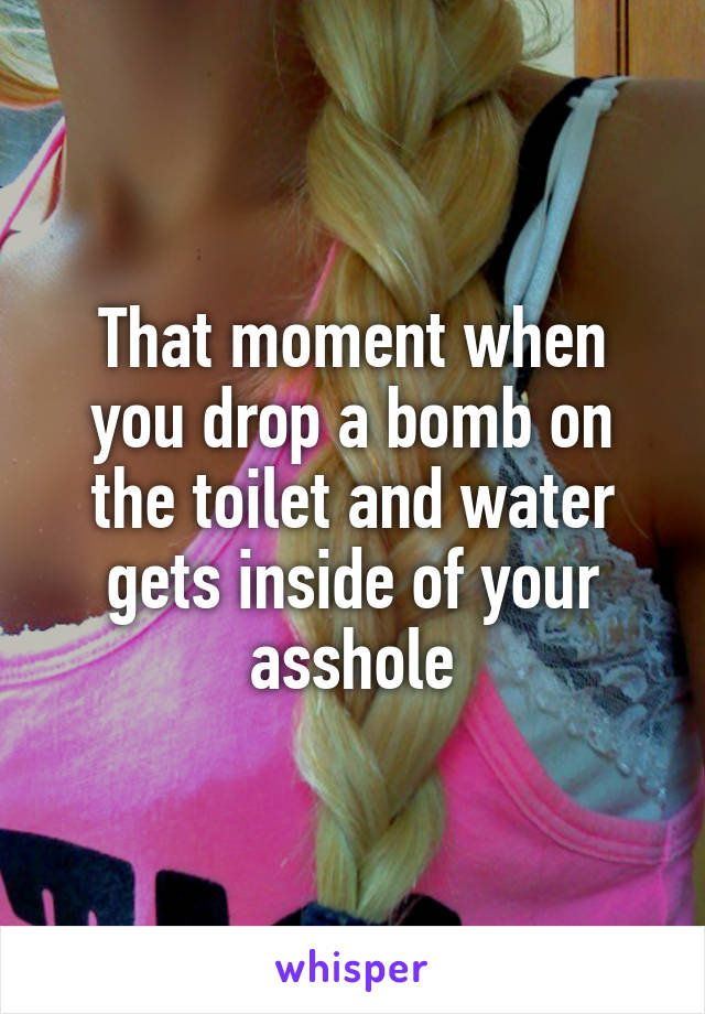 That moment when you drop a bomb on the toilet and water gets inside of your asshole