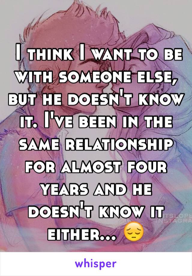  I think I want to be with someone else, but he doesn't know it. I've been in the same relationship for almost four years and he doesn't know it either... 😔