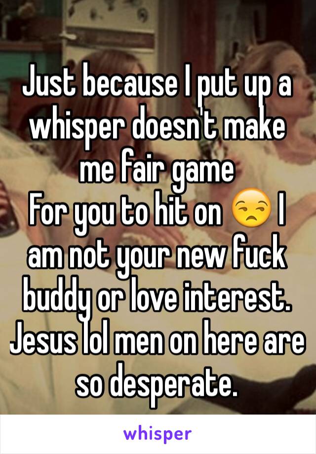 Just because I put up a whisper doesn't make me fair game
For you to hit on 😒 I am not your new fuck buddy or love interest. Jesus lol men on here are so desperate.