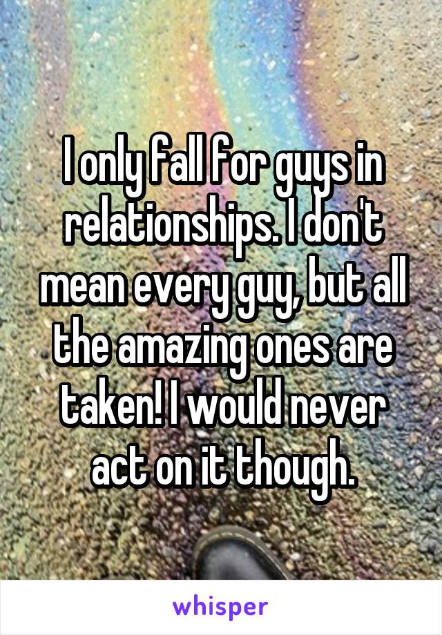 I only fall for guys in relationships. I don't mean every guy, but all the amazing ones are taken! I would never act on it though.