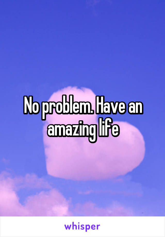 No problem. Have an amazing life