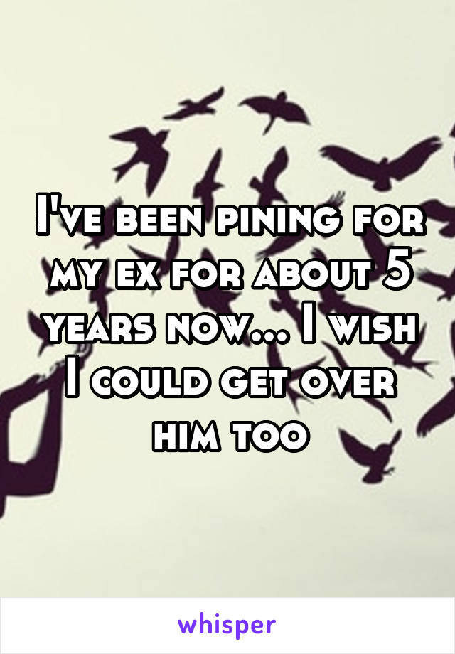 I've been pining for my ex for about 5 years now... I wish I could get over him too