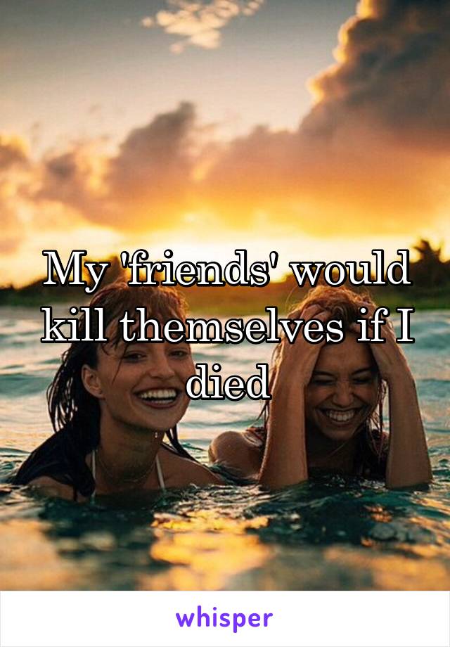 My 'friends' would kill themselves if I died