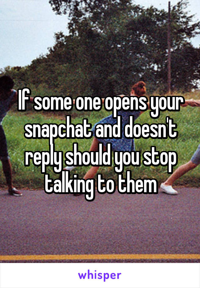 If some one opens your snapchat and doesn't reply should you stop talking to them