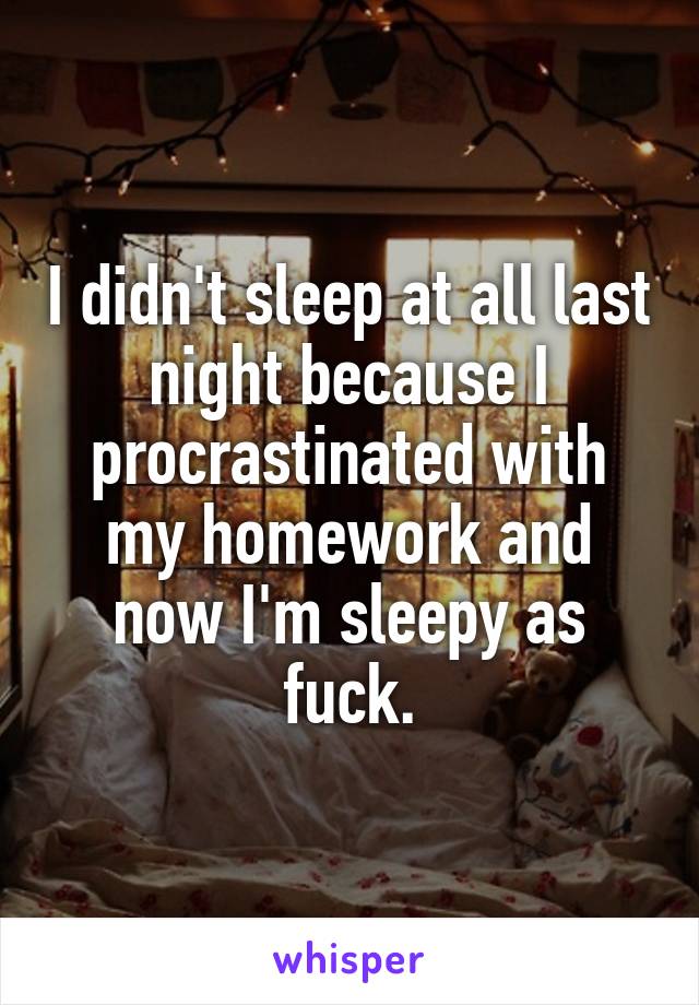 I didn't sleep at all last night because I procrastinated with my homework and now I'm sleepy as fuck.
