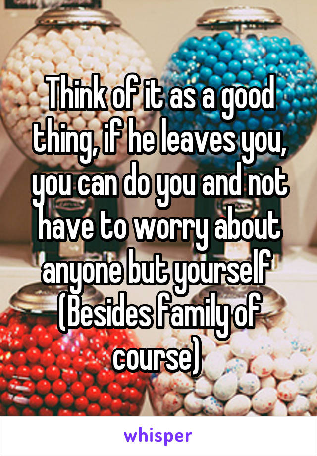 Think of it as a good thing, if he leaves you, you can do you and not have to worry about anyone but yourself 
(Besides family of course) 