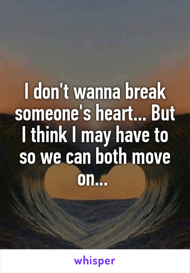 I don't wanna break someone's heart... But I think I may have to so we can both move on... 